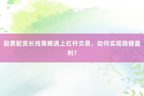 股票配资长线策略遇上杠杆交易，如何实现稳健盈利？
