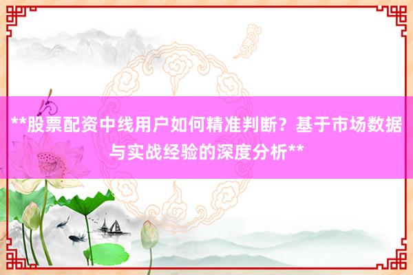 **股票配资中线用户如何精准判断？基于市场数据与实战经验的深度分析**