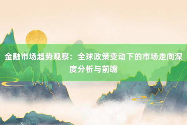 金融市场趋势观察：全球政策变动下的市场走向深度分析与前瞻