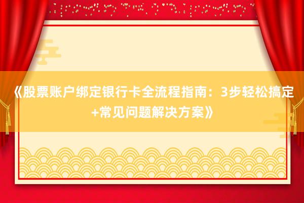 《股票账户绑定银行卡全流程指南：3步轻松搞定+常见问题解决方案》