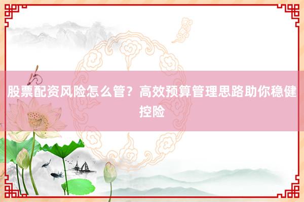 股票配资风险怎么管？高效预算管理思路助你稳健控险