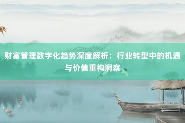 财富管理数字化趋势深度解析：行业转型中的机遇与价值重构洞察