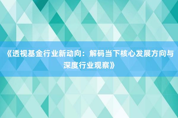 《透视基金行业新动向：解码当下核心发展方向与深度行业观察》