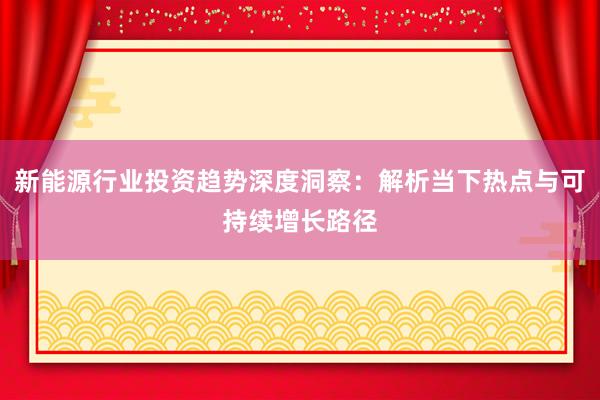 新能源行业投资趋势深度洞察：解析当下热点与可持续增长路径
