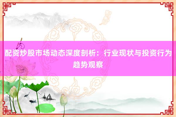 配资炒股市场动态深度剖析：行业现状与投资行为趋势观察