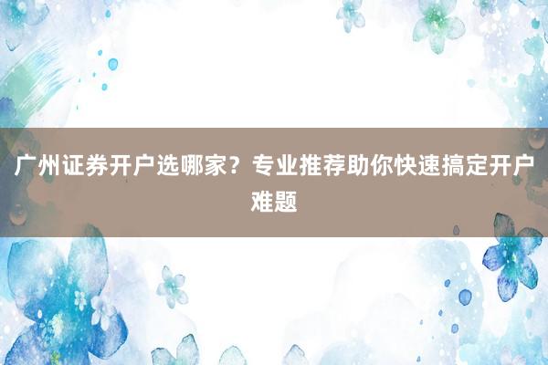 广州证券开户选哪家？专业推荐助你快速搞定开户难题