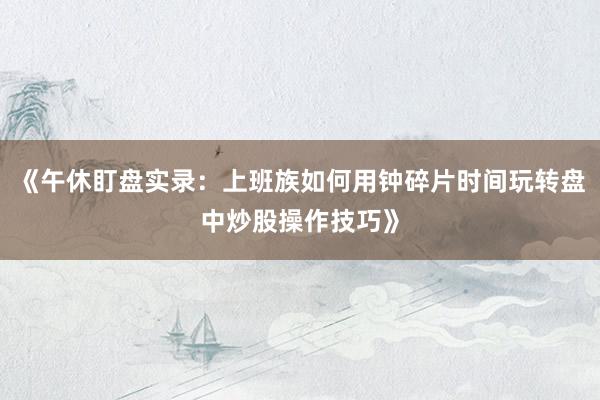《午休盯盘实录：上班族如何用钟碎片时间玩转盘中炒股操作技巧》
