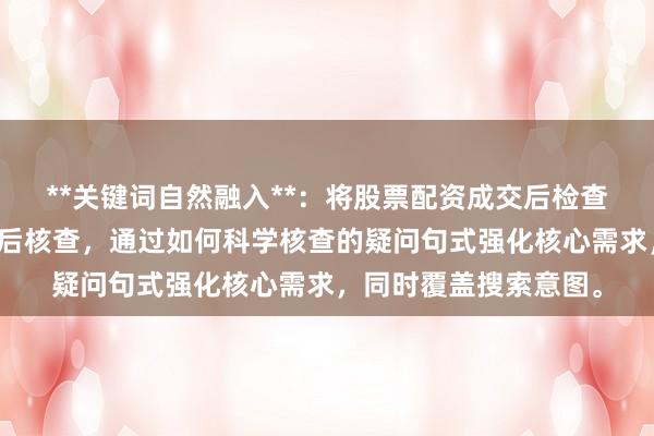 **关键词自然融入**：将股票配资成交后检查拆解为股票配资成交后核查，通过如何科学核查的疑问句式强化核心需求，同时覆盖搜索意图。