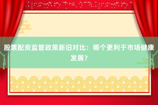 股票配资监管政策新旧对比：哪个更利于市场健康发展？