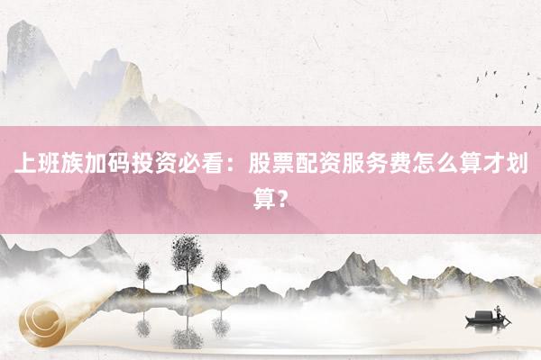 上班族加码投资必看：股票配资服务费怎么算才划算？