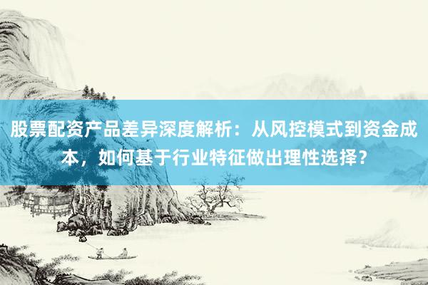 股票配资产品差异深度解析：从风控模式到资金成本，如何基于行业特征做出理性选择？