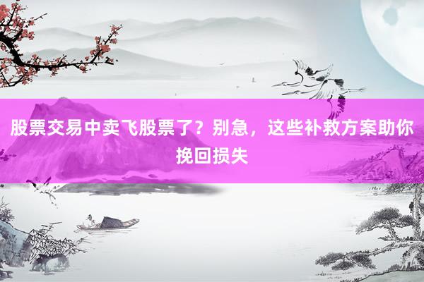 股票交易中卖飞股票了？别急，这些补救方案助你挽回损失