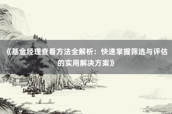 《基金经理查看方法全解析：快速掌握筛选与评估的实用解决方案》