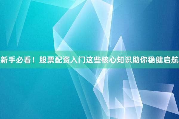 新手必看！股票配资入门这些核心知识助你稳健启航