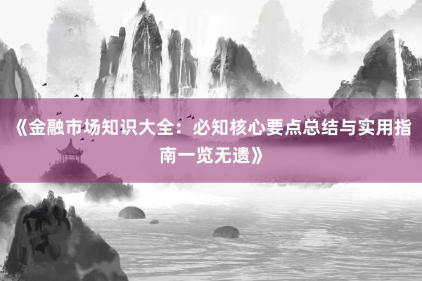 《金融市场知识大全：必知核心要点总结与实用指南一览无遗》