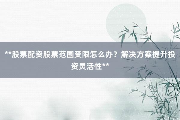 **股票配资股票范围受限怎么办？解决方案提升投资灵活性**