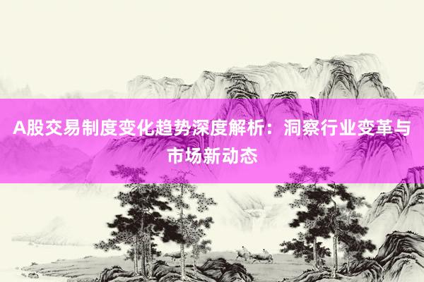 A股交易制度变化趋势深度解析：洞察行业变革与市场新动态