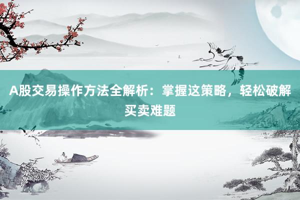A股交易操作方法全解析：掌握这策略，轻松破解买卖难题
