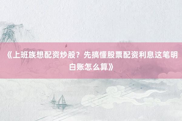 《上班族想配资炒股？先搞懂股票配资利息这笔明白账怎么算》