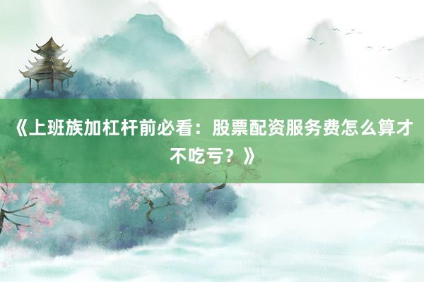 《上班族加杠杆前必看：股票配资服务费怎么算才不吃亏？》