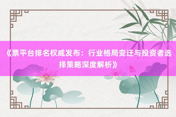 《票平台排名权威发布：行业格局变迁与投资者选择策略深度解析》