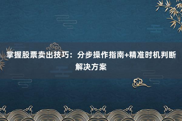 掌握股票卖出技巧：分步操作指南+精准时机判断解决方案