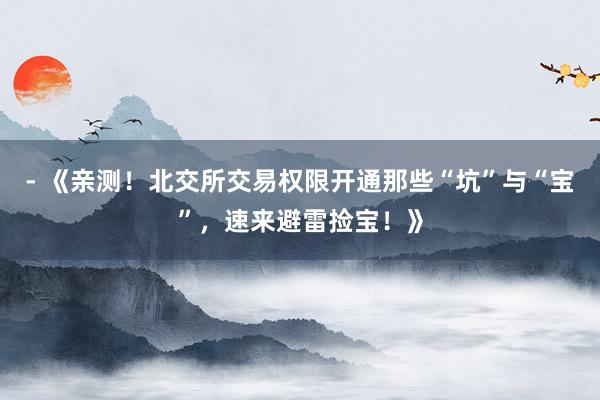 - 《亲测！北交所交易权限开通那些“坑”与“宝”，速来避雷捡宝！》