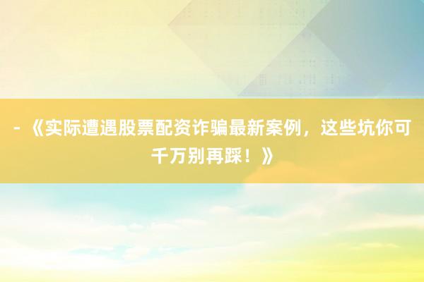- 《实际遭遇股票配资诈骗最新案例，这些坑你可千万别再踩！》