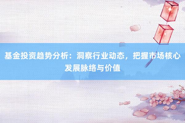 基金投资趋势分析：洞察行业动态，把握市场核心发展脉络与价值