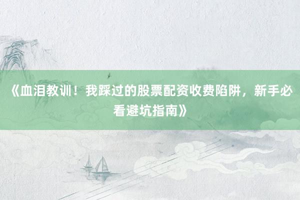 《血泪教训！我踩过的股票配资收费陷阱，新手必看避坑指南》