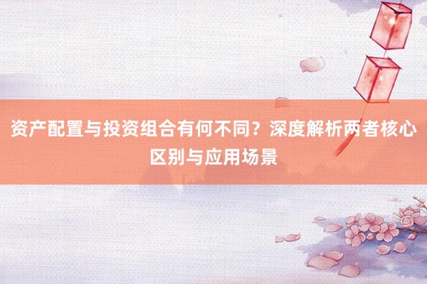 资产配置与投资组合有何不同？深度解析两者核心区别与应用场景
