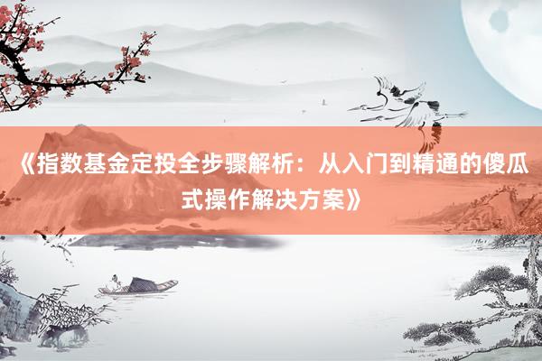 《指数基金定投全步骤解析：从入门到精通的傻瓜式操作解决方案》