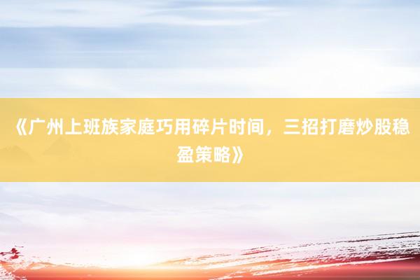 《广州上班族家庭巧用碎片时间，三招打磨炒股稳盈策略》