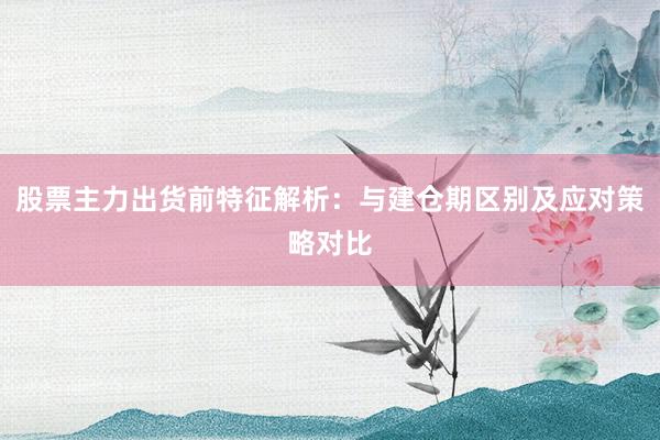 股票主力出货前特征解析：与建仓期区别及应对策略对比