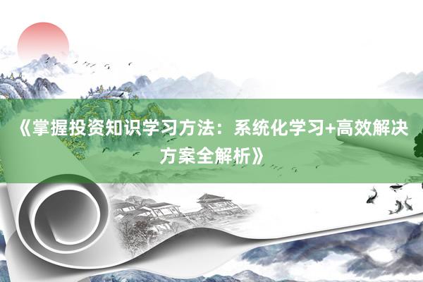 《掌握投资知识学习方法：系统化学习+高效解决方案全解析》