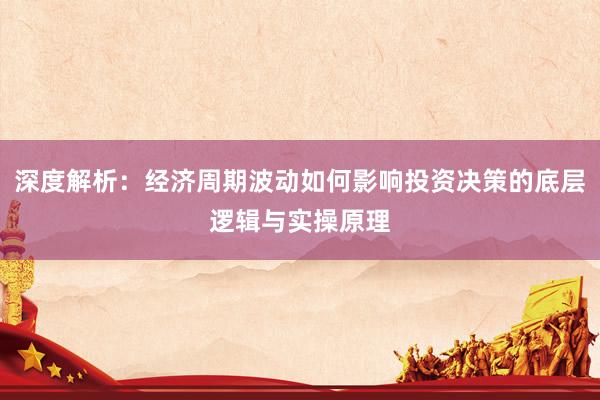 深度解析：经济周期波动如何影响投资决策的底层逻辑与实操原理