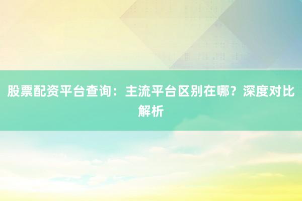 股票配资平台查询：主流平台区别在哪？深度对比解析