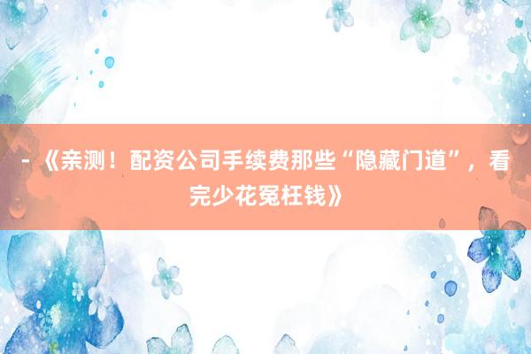 - 《亲测！配资公司手续费那些“隐藏门道”，看完少花冤枉钱》