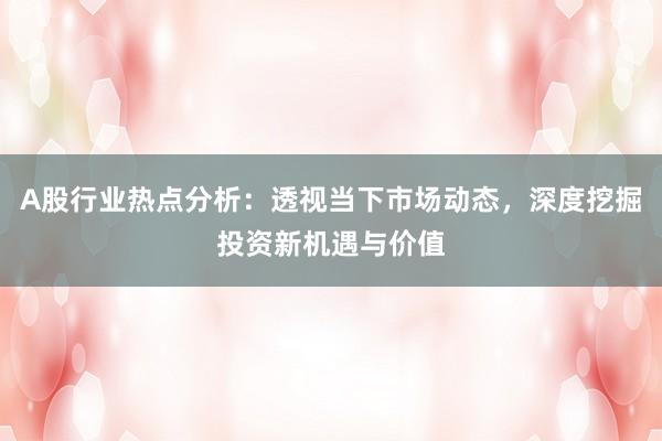 A股行业热点分析：透视当下市场动态，深度挖掘投资新机遇与价值