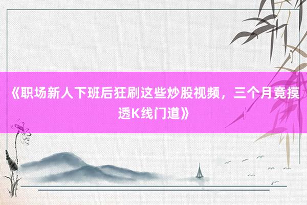 《职场新人下班后狂刷这些炒股视频，三个月竟摸透K线门道》