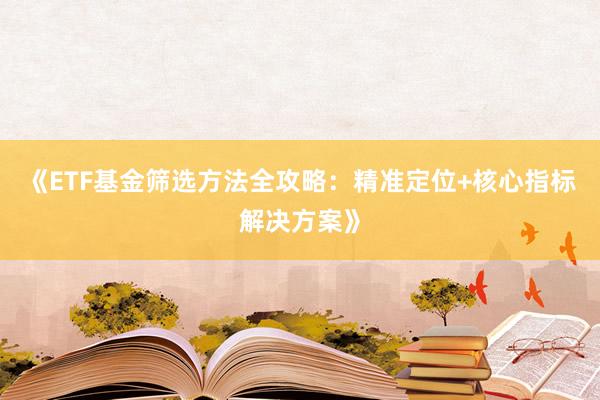 《ETF基金筛选方法全攻略：精准定位+核心指标解决方案》