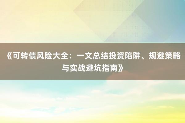 《可转债风险大全：一文总结投资陷阱、规避策略与实战避坑指南》