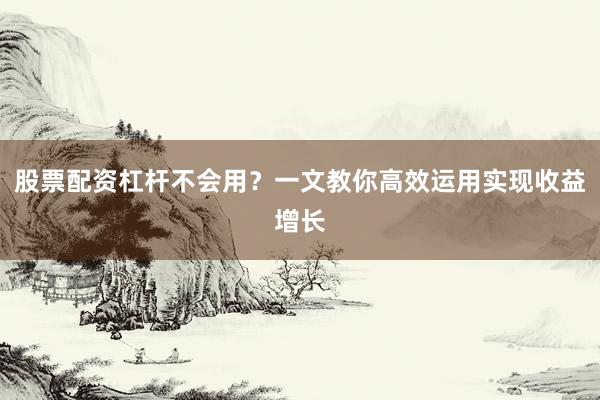 股票配资杠杆不会用？一文教你高效运用实现收益增长