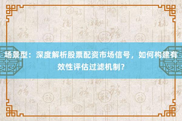 场景型：深度解析股票配资市场信号，如何构建有效性评估过滤机制？