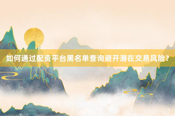 如何通过配资平台黑名单查询避开潜在交易风险？