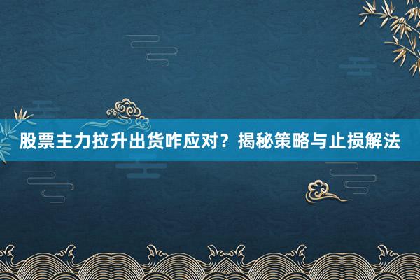 股票主力拉升出货咋应对？揭秘策略与止损解法