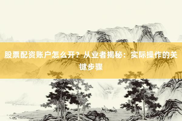 股票配资账户怎么开？从业者揭秘：实际操作的关键步骤