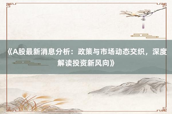 《A股最新消息分析：政策与市场动态交织，深度解读投资新风向》