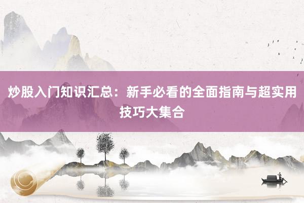 炒股入门知识汇总：新手必看的全面指南与超实用技巧大集合