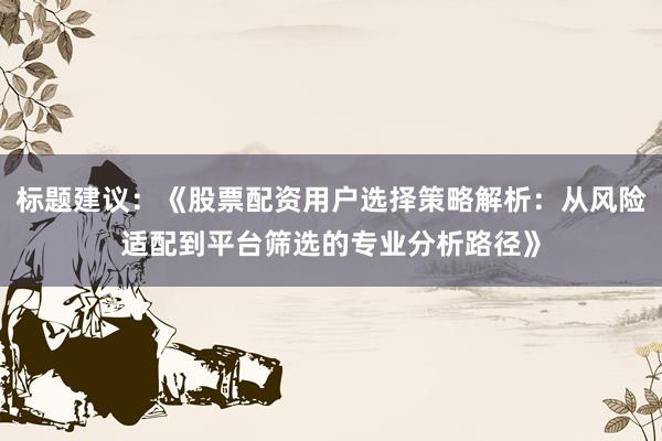 标题建议：《股票配资用户选择策略解析：从风险适配到平台筛选的专业分析路径》